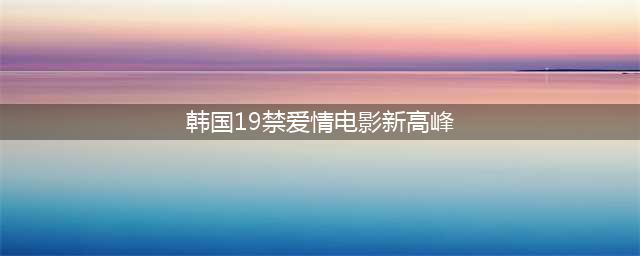 韩国19禁爱情电影的新高峰——一部难得的优秀之作(韩国19禁爱情电影新高峰)