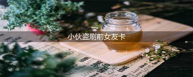 小伙盗刷前女友卡 女孩太大意让其钻了空子(小伙盗刷前女友卡)