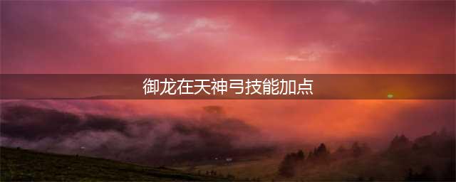 御龙在天手游神弓怎么加点 神弓加点方案(御龙在天神弓技能加点)