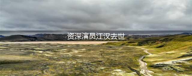 78岁资深演员江汉去世，他的这些作品你一定有看过(资深演员江汉去世)