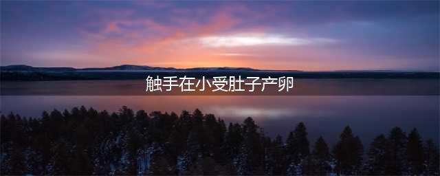 探秘触手产卵女孩肚子分娩：神秘又令人惊叹的过程(触手在小受肚子产卵)