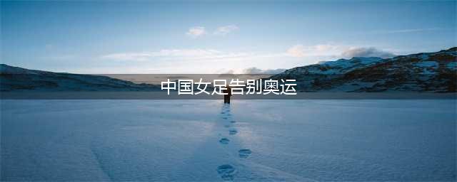 女足已经提前告别奥运会，女篮大年初一惨败32分明日迎资格生死战(中国女足告别奥运)