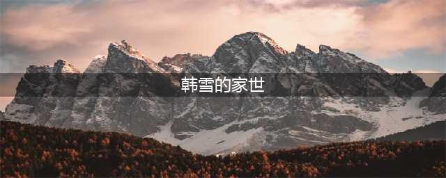韩雪神秘背景曝光，不怕得罪圈内所有人的家庭该是什么样？(韩雪的家世)