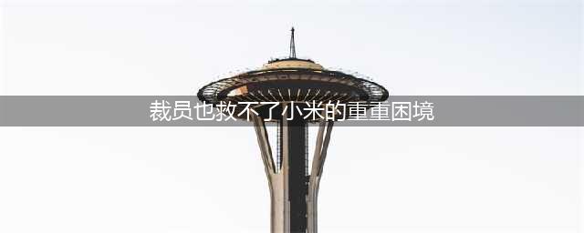 裁员也救不了小米的重重困境(裁员也救不了小米的重重困境)