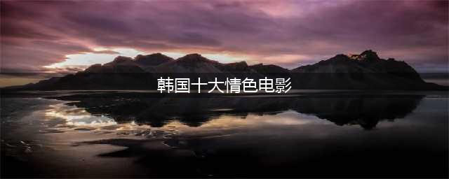 不只激情火辣，剧情背后更埋藏深意！盘点10 部勾魂的韩国羞羞电影(韩国十大情色电影)