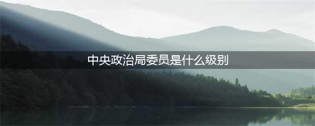 科普！公务员级别层次如何区别？(中央政治局委员是什么级别)