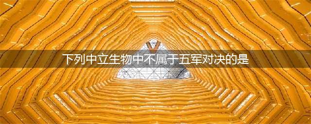 下列中立生物中不属于五军对决的是 王者知道答案(下列中立生物中不属于五军对决的是)