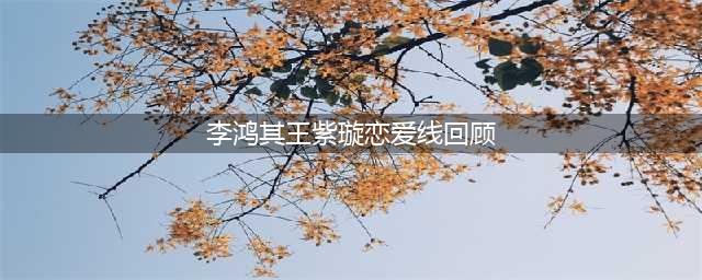 李鸿其、王紫璇恋情曝光，男方坦言以结婚为前提，两人有望步入婚姻殿堂！(李鸿其王紫璇恋爱线回顾)