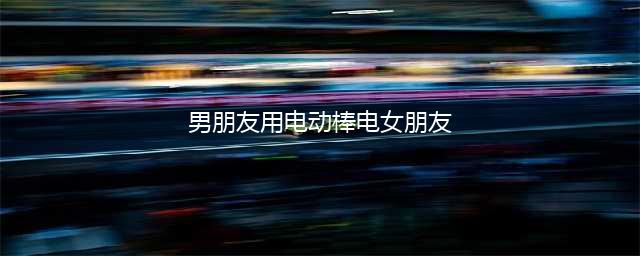 女子被老公用电棒电伤后大便失禁，55岁丈夫和她发生性关系(男朋友用电动棒电女朋友)