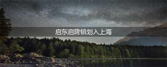 启隆乡即将划入上海籍，这是真的吗？(启东启隆镇划入上海)