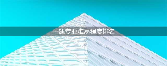 考一建该如何有效复习？四个科目的难易程度及复习要点(一建专业难易程度排名)