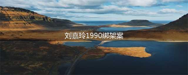 揭秘1990年刘嘉玲被绑架事件背后的真相(刘嘉玲1990绑架案)