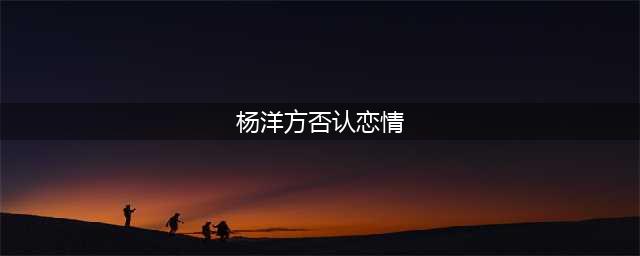 杨洋方否认恋情，观众一脸懵：还以为是和迪丽热巴(杨洋方否认恋情)