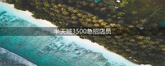 急招上午半天班女工 急聘药店营业员半天班 半天班3500急招店员(半天班3500急招店员)