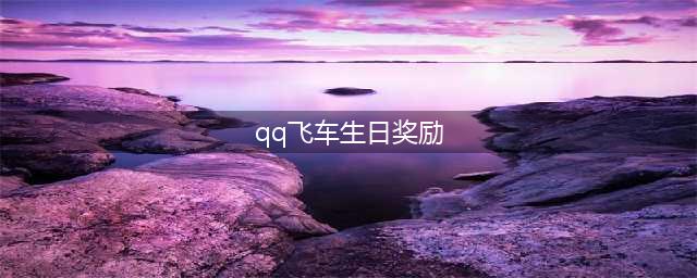 QQ飞车手游生日送什么 QQ飞车手游生日奖励汇总(qq飞车生日奖励)