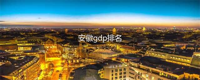 2022年安徽各市GDP排行榜 合肥排名第一 芜湖排名第二(安徽gdp排名)