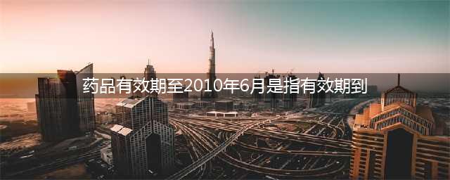 药品有效期是2016年6月，到底是1号过期还是30号(药品有效期至2010年6月是指有效期到)