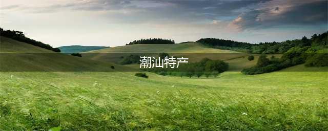 潮汕最著名50种特产，你都知道哪些？(潮汕特产)
