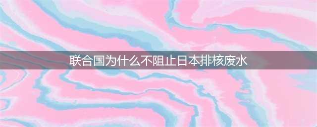 对于日本排放核污水联合国为什么不能阻止(联合国为什么不阻止日本排核废水)