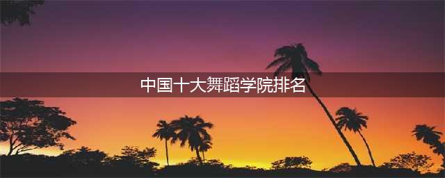 中国十大舞蹈学院排名 怎么考入这些院校(中国十大舞蹈学院排名)