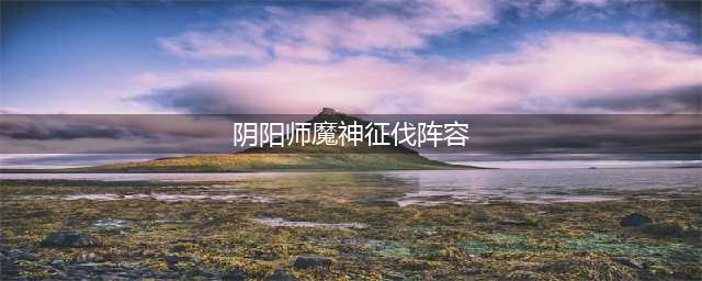 阴阳师魔神征伐阵容怎么搭配 魔神征伐阵容搭配教学