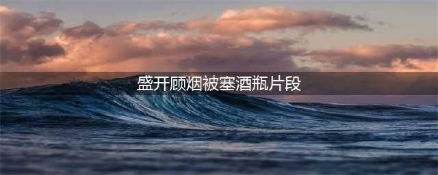 《盛开》第14集：厨房大比拼，顾烟与梁飞凡碰撞出火花！(盛开顾烟被塞酒瓶片段)