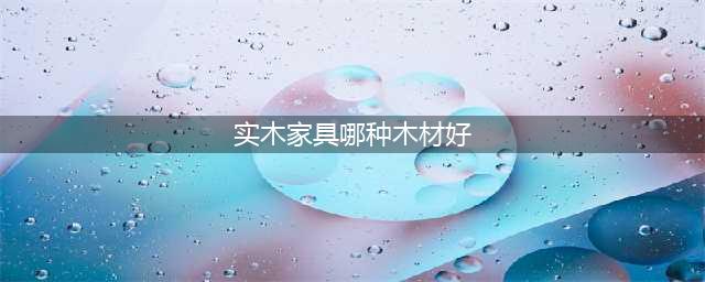 实木家具用什么木材好 常见木材盘点(实木家具哪种木材好)