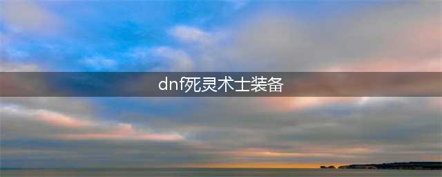 DNF死灵术士110级装备搭配攻略(dnf死灵术士装备)