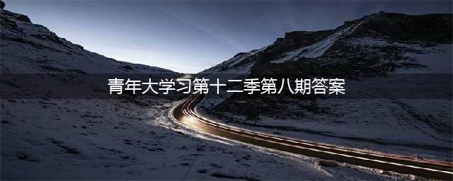 青年大学习第十二季第八期课后习题答案 最新青年大学习第12季第8期答案汇总(青年大学习第十二季第八期答案)