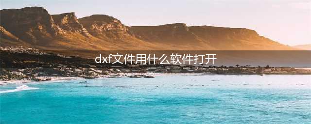 dxf文件用什么软件打开 能打开dxf格式的电脑软件(dxf文件用什么软件打开)