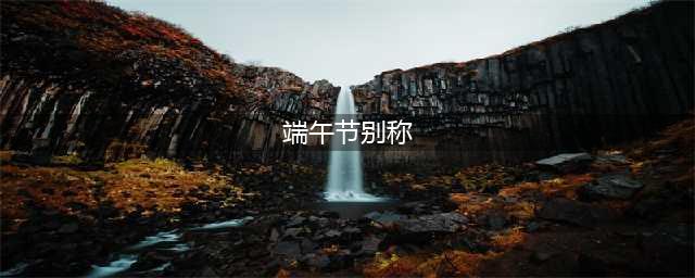 端午节的10种别称，10种由来，都有啥说法？最后一个太有意思了(端午节别称)