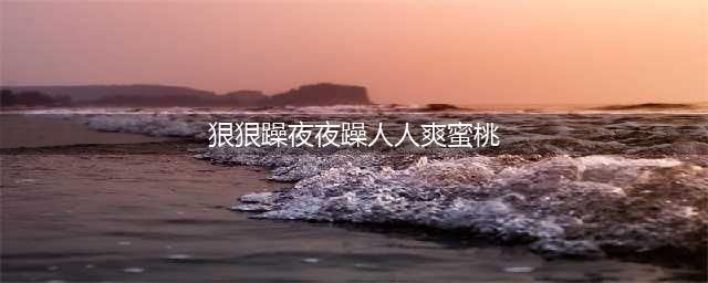 久久的，久久爽，人人有得吃，人人都挺爽，人人看，人人都好看(狠狠躁夜夜躁人人爽蜜桃)