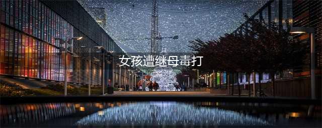 女孩遭继母毒打？真相呈现！原来伤是这么来的......(女孩遭继母毒打)