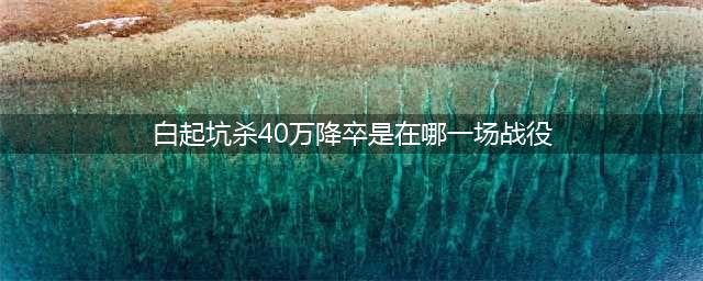 白起坑杀40万降卒是在哪一场战役(白起坑杀40万降卒是在哪一场战役)