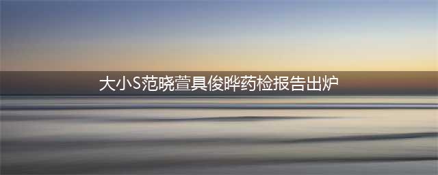 大S、小S、范晓萱药检结果惊人揭秘！你敢信吗？(大小S范晓萱具俊晔药检报告出炉)