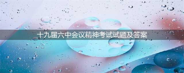 十九届六中全会精神自测答题，来喽~(十九届六中会议精神考试试题及答案)