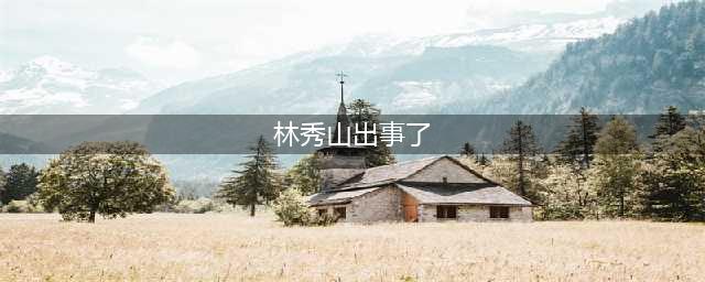 李海涛落马：一个常务副省长与他的腐败同僚(林秀山出事了)