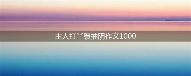 第一次被打屁股-小学作文(主人打丫鬟抽阴作文1000)