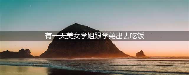 有一天美女学姐跟学弟出去吃饭(有一天美女学姐跟学弟出去吃饭)