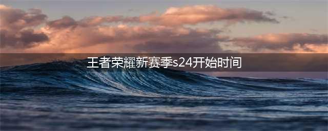 《王者荣耀》s24赛季开始时间一览 s24赛季几时开始