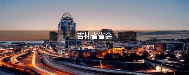 吉林省的省会为什么从吉林变成长春？(吉林省省会)