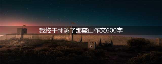 2023年中考押题作文推荐：《我终于翻越了那座山》(我终于翻越了那座山作文600字)