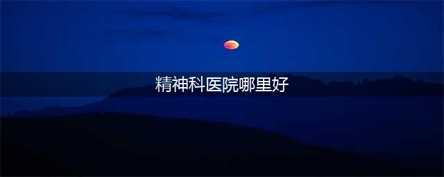 精神疾病哪家医院治的好？看看全国十大知名精神科医院！(精神科医院哪里好)