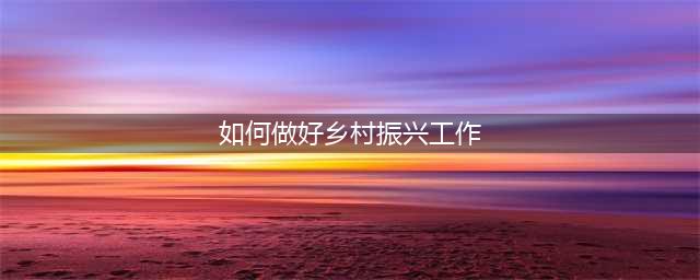 浅谈如何做好“乡村振兴”工作(如何做好乡村振兴工作)