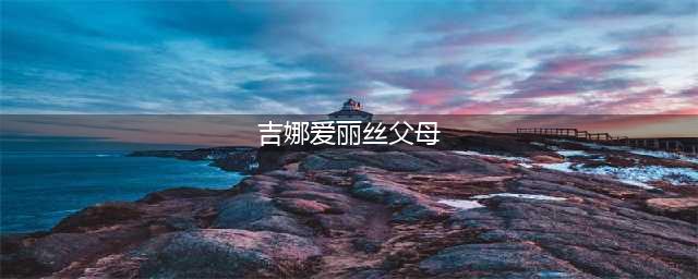 吉娜父母是做什么的 详细家庭背景曝光难怪她这么优秀(吉娜爱丽丝父母)