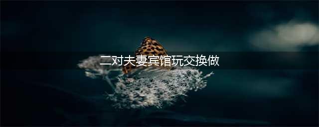 惊世骇俗的婚外恋两对夫妇酒店内交换配偶(二对夫妻宾馆玩交换做)