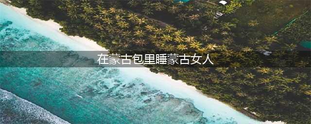 旅游旺季的蒙古草原，游客进蒙古包睡了一次就“吃不消”了！(在蒙古包里睡蒙古女人)
