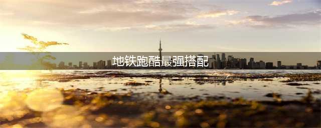 《地铁跑酷》最强搭配 地铁跑酷宝物如何搭配