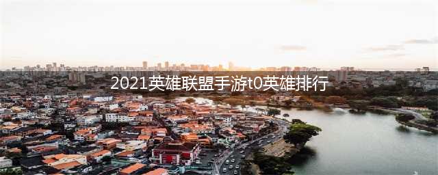 2021英雄联盟手游t0英雄排行 LOL手游各位置英雄榜单