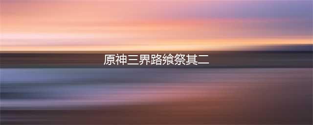 原神三界路飨祭其二任务流程 原神三界路飨祭其二任务攻略(原神三界路飨祭其二)